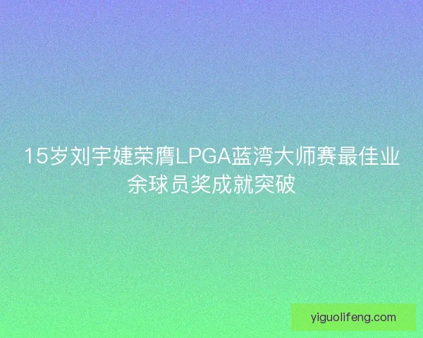 15岁刘宇婕荣膺LPGA蓝湾大师赛最佳业余球员奖成就突破 15岁刘宇婕荣膺LPGA蓝湾大师赛最佳业余球员奖成就突破