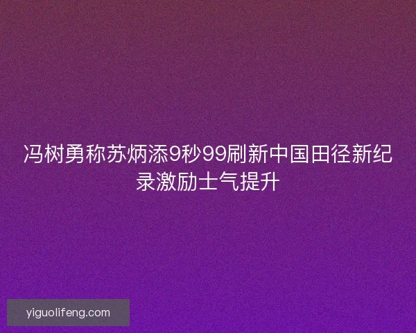 冯树勇称苏炳添9秒99刷新中国田径新纪录激励士气提升 冯树勇称苏炳添9秒99刷新中国田径新纪录激励士气提升