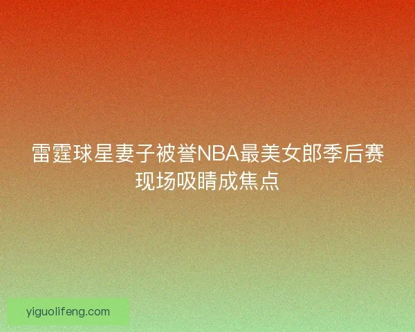 雷霆球星妻子被誉NBA最美女郎季后赛现场吸睛成焦点