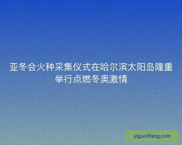 亚冬会火种采集仪式在哈尔滨太阳岛隆重举行点燃冬奥激情