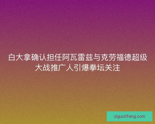 白大拿确认担任阿瓦雷兹与克劳福德超级大战推广人引爆拳坛关注