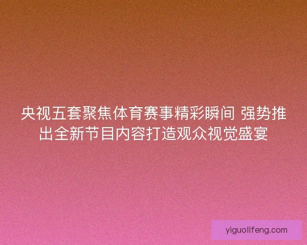央视五套聚焦体育赛事精彩瞬间 强势推出全新节目内容打造观众视觉盛宴