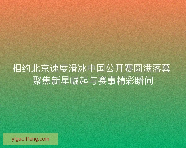相约北京速度滑冰中国公开赛圆满落幕 聚焦新星崛起与赛事精彩瞬间