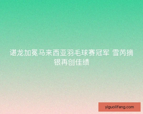 谌龙加冕马来西亚羽毛球赛冠军 雪芮摘银再创佳绩 谌龙加冕马来西亚羽毛球赛冠军 雪芮摘银再创佳绩