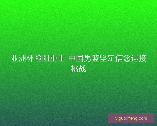 亚洲杯险阻重重 中国男篮坚定信念迎接挑战
