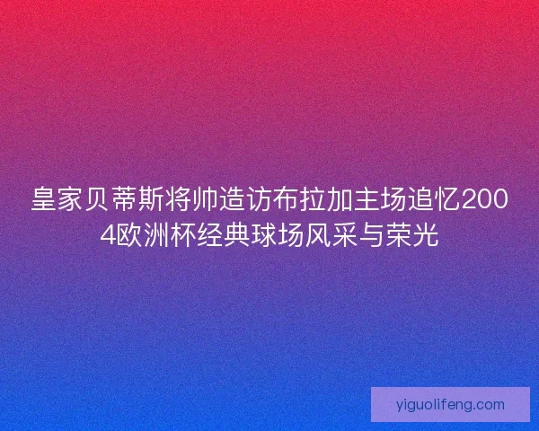 皇家贝蒂斯将帅造访布拉加主场追忆2004欧洲杯经典球场风采与荣光