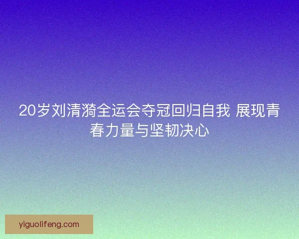 20岁刘清漪全运会夺冠回归自我 展现青春力量与坚韧决心