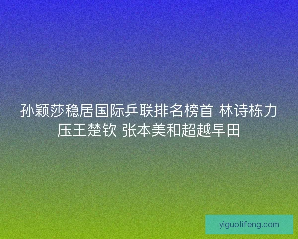 孙颖莎稳居国际乒联排名榜首 林诗栋力压王楚钦 张本美和超越早田
