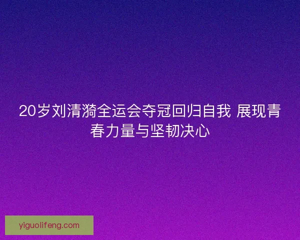 20岁刘清漪全运会夺冠回归自我 展现青春力量与坚韧决心