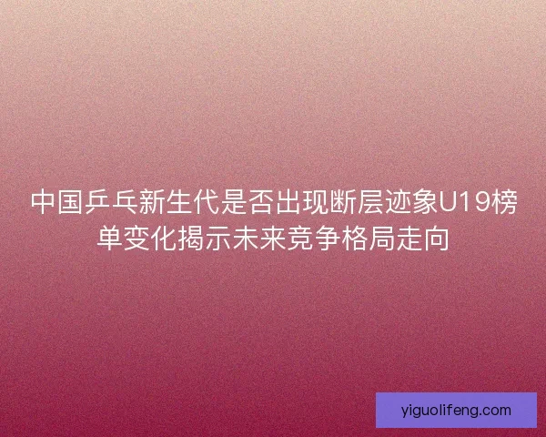 中国乒乓新生代是否出现断层迹象U19榜单变化揭示未来竞争格局走向