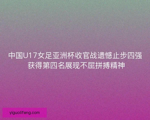 中国U17女足亚洲杯收官战遗憾止步四强 获得第四名展现不屈拼搏精神