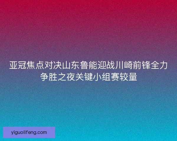 亚冠焦点对决山东鲁能迎战川崎前锋全力争胜之夜关键小组赛较量
